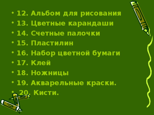 12.  Альбом для рисования  13.  Цветные карандаши  14.  Счетные палочки  15.  Пластилин  16.  Набор цветной бумаги  17.  Клей  18.  Ножницы  19.  Акварельные краски.  20. Кисти.   