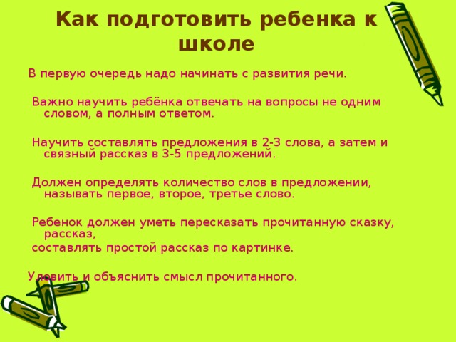            Как подготовить ребенка к школе   В первую очередь надо начинать с развития речи.  Важно научить ребёнка отвечать на вопросы не одним словом, а полным ответом.  Научить составлять предложения в 2-3 слова, а затем и связный рассказ в 3-5 предложений.  Должен определять количество слов в предложении, называть первое, второе, третье слово.  Ребенок должен уметь пересказать прочитанную сказку, рассказ,  составлять простой рассказ по картинке. Уловить и объяснить смысл прочитанного. 