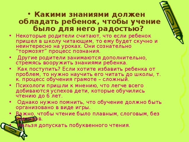 Какими знаниями должен обладать ребенок, чтобы учение было для него радостью? Некоторые родители считают, что если ребенок пришел в школу читающим, то ему будет скучно и неинтересно на уроках. Они сознательно “тормозят” процесс познания.  Другие родители занимаются дополнительно, стремясь вооружить знаниями ребенка.  Как поступить? Если хотите избавить ребенка от проблем, то нужно научить его читать до школы, т. к. процесс обучения грамоте – сложный. Психологи пришли к мнению, что легче всего добиваются успехов дети, которые обучились чтению до 6 лет.  Однако нужно помнить, что обучение должно быть организовано в виде игры. Важно, чтобы чтение было плавным, слоговым, без повторов.  Нельзя допускать побуквенного чтения. 