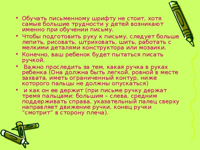 Обучать письменному шрифту не стоит, хотя самые большие трудности у детей возникают именно при обучении письму. Чтобы подготовить руку к письму, следует больше лепить, рисовать, штриховать, шить, работать с мелкими деталями конструктора или мозаики. Конечно, ваш ребенок будет пытаться писать ручкой.  Важно проследить за тем, какая ручка в руках ребенка (Она должна быть легкой, ровной в месте захвата, иметь ограниченный контур, ниже которого пальцы не должны опускаться)  и как он ее держит (при письме ручку держат тремя пальцами: большим – слева, средним поддерживать справа, указательный палец сверху направляет движение ручки, конец ручки “смотрит” в сторону плеча). 