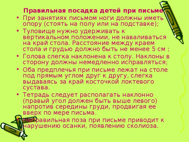  Правильная посадка детей при письме . При занятиях письмом ноги должны иметь опору (стоять на полу или на подставке); Туловище нужно удерживать к вертикальном положении, не наваливаться на край стола. Расстояние между краем стола и грудью должно быть не менее 5 см ; Голова слегка наклонена к столу. Наклоны в сторону должны немедленно исправляться; Оба предплечья при письме лежат на столе под прямым углом друг к другу, слегка выдаваясь за край косточкой локтевого сустава. Тетрадь следует располагать наклонно (правый угол должен быть выше левого) напротив середины груди, продвигая ее вверх по мере письма. Неправильная поза при письме приводит к нарушению осанки, появлению сколиоза.  