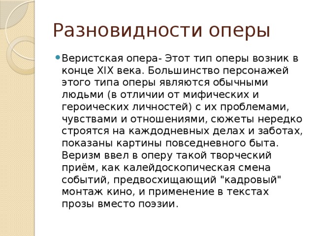 Разновидности оперы Веристская опера- Этот тип оперы возник в конце XIX века. Большинство персонажей этого типа оперы являются обычными людьми (в отличии от мифических и героических личностей) с их проблемами, чувствами и отношениями, сюжеты нередко строятся на каждодневных делах и заботах, показаны картины повседневного быта. Веризм ввел в оперу такой творческий приём, как калейдоскопическая смена событий, предвосхищающий 