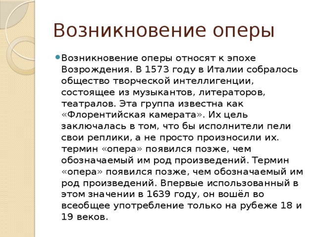 Возникновение оперы Возникновение оперы относят к эпохе Возрождения. В 1573 году в Италии собралось общество творческой интеллигенции, состоящее из музыкантов, литераторов, театралов. Эта группа известна как «Флорентийская камерата». Их цель заключалась в том, что бы исполнители пели свои реплики, а не просто произносили их. термин «опера» появился позже, чем обозначаемый им род произведений. Термин «опера» появился позже, чем обозначаемый им род произведений. Впервые использованный в этом значении в 1639 году, он вошёл во всеобщее употребление только на рубеже 18 и 19 веков. 