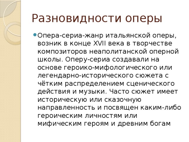 Разновидности оперы Опера-сериа-жанр итальянской оперы, возник в конце XVII века в творчестве композиторов неаполитанской оперной школы. Оперу-сериа создавали на основе героико-мифологического или легендарно-исторического сюжета с чётким распределением сценического действия и музыки. Часто сюжет имеет историческую или сказочную направленность и посвящен каким-либо героическим личностям или мифическим героям и древним богам 