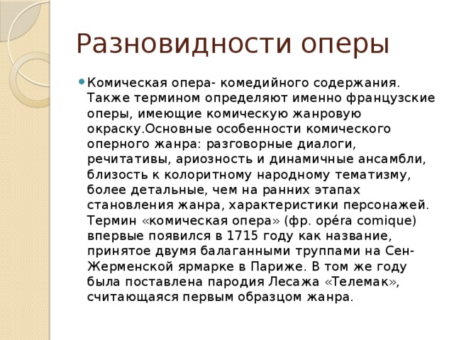 Разновидности оперы Комическая опера- комедийного содержания. Также термином определяют именно французские оперы, имеющие комическую жанровую окраску.Основные особенности комического оперного жанра: разговорные диалоги, речитативы, ариозность и динамичные ансамбли, близость к колоритному народному тематизму, более детальные, чем на ранних этапах становления жанра, характеристики персонажей. Термин «комическая опера» (фр. opéra comique) впервые появился в 1715 году как название, принятое двумя балаганными труппами на Сен-Жерменской ярмарке в Париже. В том же году была поставлена пародия Лесажа «Телемак», считающаяся первым образцом жанра. 