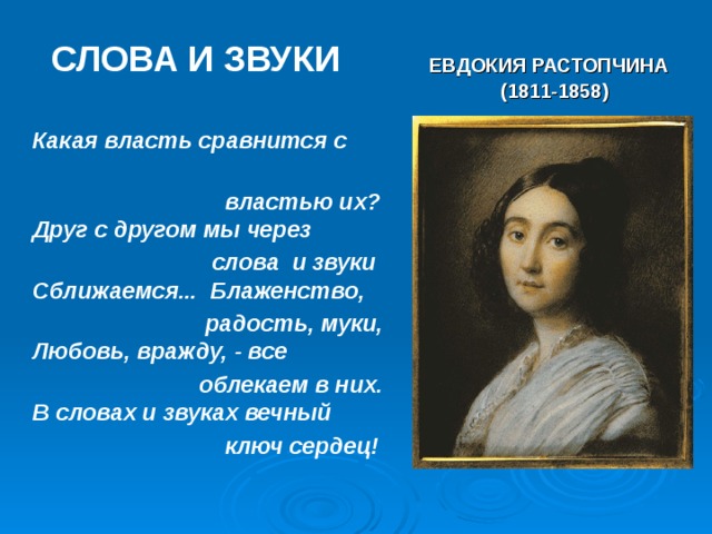 СЛОВА И ЗВУКИ  ЕВДОКИЯ РАСТОПЧИНА  (1811-1858)   Какая власть сравнится с  властью их?  Друг с другом мы через  слова и звуки  Сближаемся... Блаженство,  радость, муки,  Любовь, вражду, - все  облекаем в них.  В словах и звуках вечный  ключ сердец! 