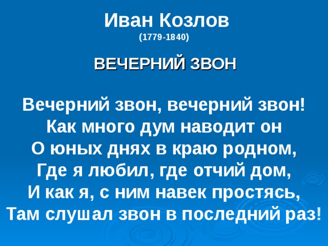  Иван Козлов  (1779-1840)     ВЕЧЕРНИЙ ЗВОН   Вечерний звон, вечерний звон!  Как много дум наводит он  О юных днях в краю родном,  Где я любил, где отчий дом,  И как я, с ним навек простясь,  Там слушал звон в последний раз ! 