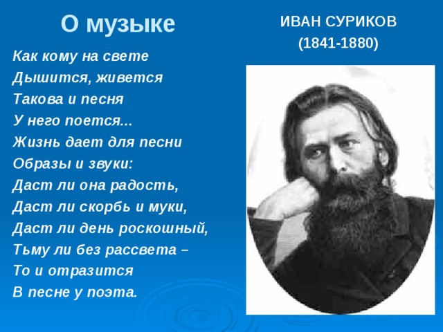 О музыке ИВАН СУРИКОВ (1841-1880) Как кому на свете Дышится, живется Такова и песня У него поется... Жизнь дает для песни Образы и звуки: Даст ли она радость, Даст ли скорбь и муки, Даст ли день роскошный, Тьму ли без рассвета – То и отразится В песне у поэта.  
