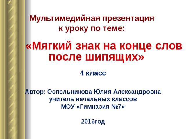 Мультимедийная презентация к уроку по теме:  «Мягкий знак на конце слов после шипящих» 4 класс Автор: Оспельникова Юлия Александровна учитель начальных классов МОУ «Гимназия №7» 2016год 