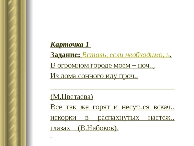 Карточка 1 Задание:  Вставь, если необходимо, ь . В огромном городе моем – ноч.., Из дома сонного иду проч..  (М.Цветаева) Все так же горят и несут..ся вскач.. искорки в распахнутых настеж.. глазах (В.Набоков).   