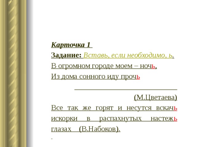 Карточка 1 Задание:  Вставь, если необходимо, ь . В огромном городе моем – ноч ь , Из дома сонного иду проч ь  (М.Цветаева) Все так же горят и несутся вскач ь искорки в распахнутых настеж ь глазах (В.Набоков).   