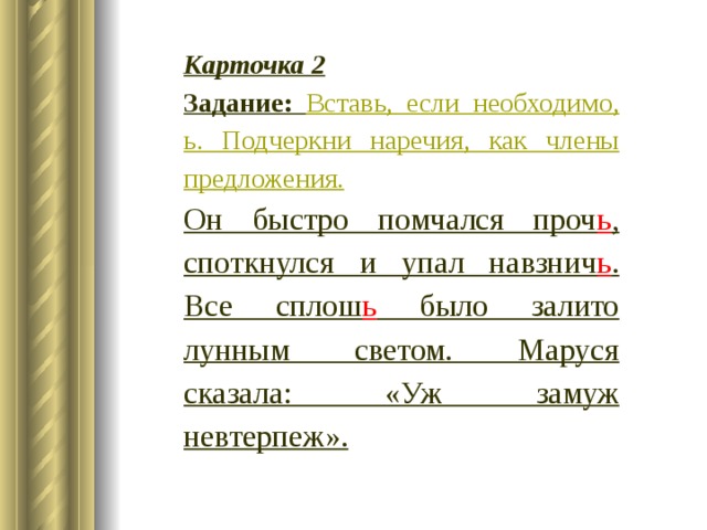 Карточка 2 Задание: Вставь, если необходимо, ь. Подчеркни наречия, как члены предложения. Он быстро помчался проч ь , споткнулся и упал навзнич ь . Все сплош ь было залито лунным светом. Маруся сказала: «Уж замуж невтерпеж». 