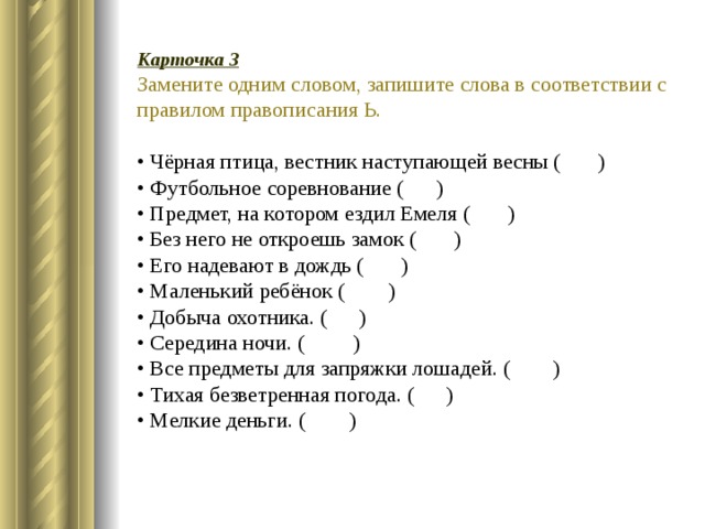 Карточка 3 Замените одним словом, запишите слова в соответствии с правилом правописания Ь.  • Чёрная птица, вестник наступающей весны ( )   • Футбольное соревнование ( )   • Предмет, на котором ездил Емеля ( )   • Без него не откроешь замок ( )   • Его надевают в дождь ( )   • Маленький ребёнок ( )   • Добыча охотника. ( )   • Середина ночи. ( )   • Все предметы для запряжки лошадей. ( )   • Тихая безветренная погода. ( )   • Мелкие деньги. ( ) 