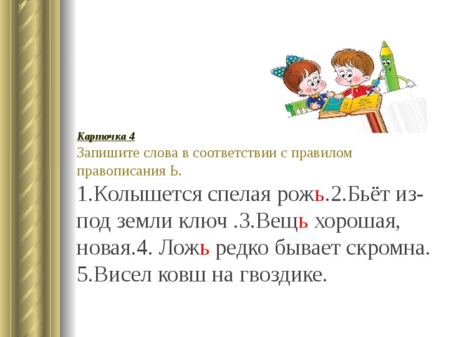 Карточка 4 Запишите слова в соответствии с правилом правописания Ь. 1.Колышется спелая рож ь .2.Бьёт из-под земли ключ .3.Вещ ь хорошая, новая.4. Лож ь редко бывает скромна. 5.Висел ковш на гвоздике. 