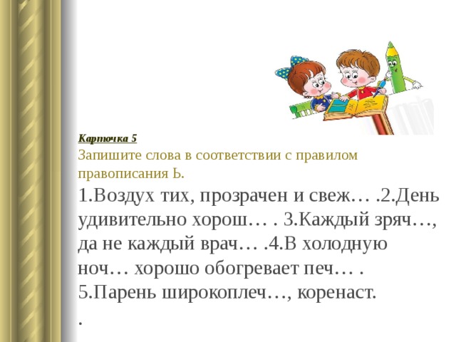 Карточка 5 Запишите слова в соответствии с правилом правописания Ь. 1.Воздух тих, прозрачен и свеж… .2.День удивительно хорош… . 3.Каждый зряч…, да не каждый врач… .4.В холодную ноч… хорошо обогревает печ… .5.Парень широкоплеч…, коренаст. . 