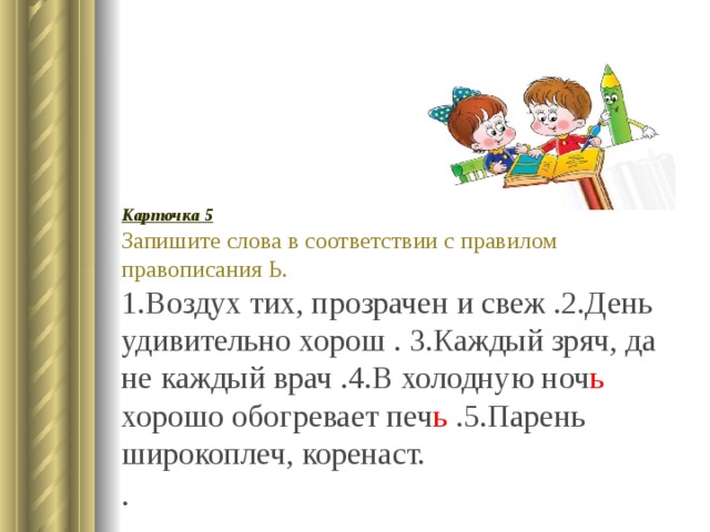 Карточка 5 Запишите слова в соответствии с правилом правописания Ь. 1.Воздух тих, прозрачен и свеж .2.День удивительно хорош . 3.Каждый зряч, да не каждый врач .4.В холодную ноч ь хорошо обогревает печ ь .5.Парень широкоплеч, коренаст. . 