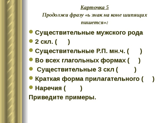 Карточка 5  Продолжи фразу «ь знак на коне шипящих пишется»: Существительные мужского рода 2 скл. ( ) Существительные Р.П. мн.ч. ( ) Во всех глагольных формах ( )  Существительные 3 скл ( ) Краткая форма прилагательного ( ) Наречия ( ) Приведите примеры. 