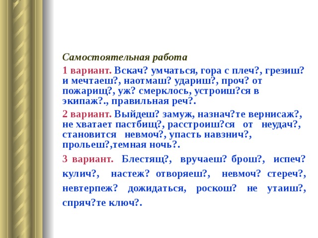 Самостоятельная работа 1 вариант. Вскач? умчаться, гора с плеч?, грезиш? и мечтаеш?, наотмаш? удариш?, проч? от пожарищ?, уж? смерклось, устроиш?ся в экипаж?., правильная реч?. 2 вариант. Выйдеш? замуж, назнач?те вернисаж?, не хватает пастбищ?, расстроиш?ся от неудач?, становится невмоч?, упасть навзнич?, прольеш?,темная ночь?. 3 вариант. Блестящ?, вручаеш? брош?, испеч? кулич?, настеж? отворяеш?, невмоч? стереч?, невтерпеж? дожидаться, роскош? не утаиш?, спряч?те ключ?. 