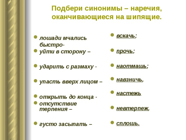 Подбери синонимы – наречия, оканчивающиеся на шипящие.   вскачь ;  прочь ;  наотмашь ;  навзничь ,  настежь  невтерпеж ,  сплошь.   лошади мчались быстро- уйти в сторону –  ударить с размаху -  упасть вверх лицом –  открыть до конца - отсутствие терпения –  густо засыпать –  
