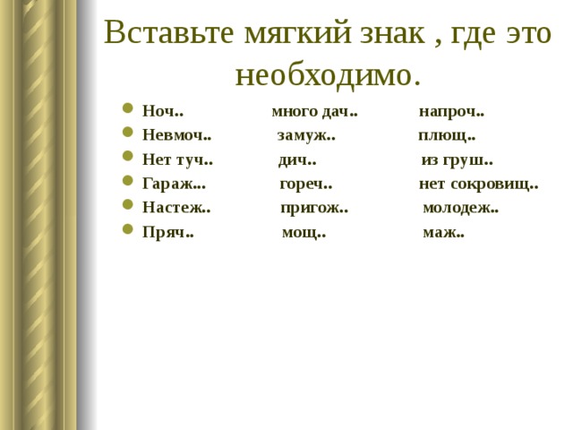 Вставьте мягкий знак , где это необходимо. Ноч.. много дач.. напроч.. Невмоч.. замуж.. плющ.. Нет туч.. дич.. из груш.. Гараж... гореч.. нет сокровищ.. Настеж.. пригож.. молодеж.. Пряч.. мощ.. маж..  