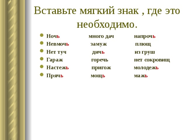 Вставьте мягкий знак , где это необходимо. Ноч ь много дач напроч ь Невмоч ь замуж плющ Нет туч дич ь из груш Гараж горечь нет сокровищ Настеж ь пригож молодеж ь Пряч ь мощ ь маж ь  