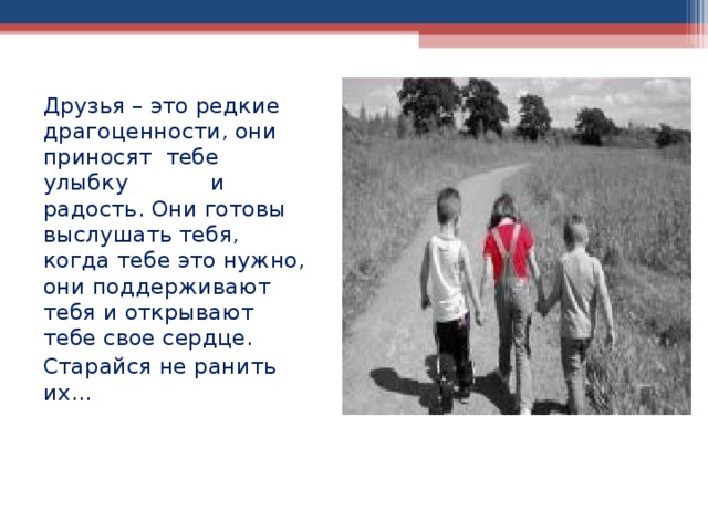 Друзья – это редкие драгоценности, они приносят тебе улыбку и радость. Они готовы выслушать тебя, когда тебе это нужно, они поддерживают тебя и открывают тебе свое сердце. Старайся не ранить их...   