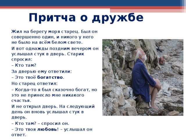Притча о дружбе Жил на берегу моря старец. Был он совершенно один, и никого у него не было на всём белом свете. И вот однажды поздним вечером он услышал стук в дверь. Старик спросил: – Кто там? За дверью ему ответили: – Это твоё богатство . Но старец ответил: – Когда-то я был сказочно богат, но это не принесло мне никакого счастья. И не открыл дверь. На следующий день он вновь услышал стук в дверь. – Кто там? – спросил он. – Это твоя любовь ! – услышал он ответ. 