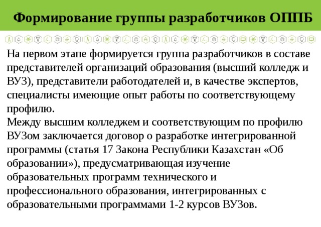 Формирование группы разработчиков ОППБ На первом этапе формируется группа разработчиков в составе представителей организаций образования (высший колледж и ВУЗ), представители работодателей и, в качестве экспертов, специалисты имеющие опыт работы по соответствующему профилю. Между высшим колледжем и соответствующим по профилю ВУЗом заключается договор о разработке интегрированной программы (статья 17 Закона Республики Казахстан «Об образовании»), предусматривающая изучение образовательных программ технического и профессионального образования, интегрированных с образовательными программами 1-2 курсов ВУЗов. 