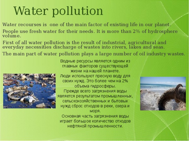 Water pollution Water recourses is one of the main factor of existing life in our planet. People use fresh water for their needs. It is more than 2% of hydrosphere volume. First of all water pollution is the result of industrial, agricultural and everyday necessities discharge of wastes into rivers, lakes and seas. The main part of water pollution plays a large number of oil industry wastes. Водные ресурсы является одним из главных факторов существующей жизни на нашей планете. Люди используют пресную воду для своих нужд. Это более чем на 2% объема гидросферы. Прежде всего загрязнения воды является результатом промышленных, сельскохозяйственных и бытовых нужд сброс отходов в реки, озера и моря. Основная часть загрязнения воды играет большое количество отходов нефтяной промышленности. 