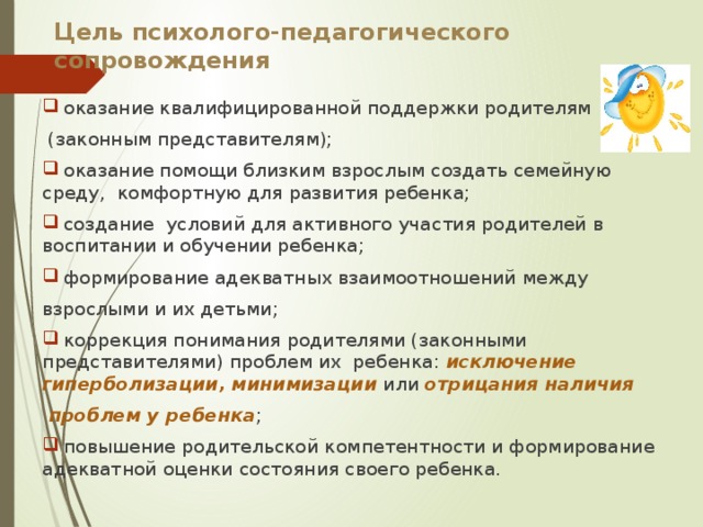 Цель психолого-педагогического сопровождения  оказание квалифицированной поддержки родителям  (законным представителям);  оказание помощи близким взрослым создать семейную среду, комфортную для развития ребенка;  создание условий для активного участия родителей в воспитании и обучении ребенка;  формирование адекватных взаимоотношений между взрослыми и их детьми;  коррекция понимания родителями (законными представителями) проблем их ребенка: исключение гиперболизации, минимизации  или отрицания наличия  проблем у ребенка ;  повышение родительской компетентности и формирование адекватной оценки состояния своего ребенка. 