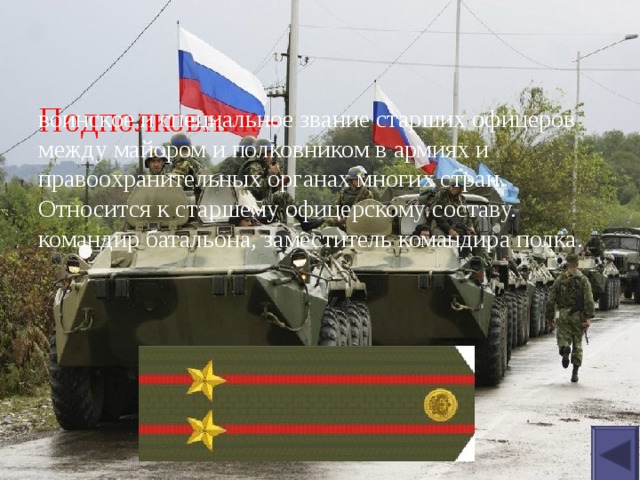 Подполковник - воинское и специальное звание старших офицеров между майором и полковником в армиях и правоохранительных органах многих стран. Относится к старшему офицерскому составу. командир батальона, заместитель командира полка. 