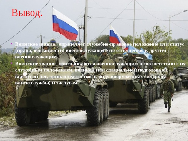 Вывод. Воинское звание    определяет служебно-правовое положение или статус (права, обязанности) военнослужащего по отношению к другим военнослужащим. Воинские звания  присваиваются военнослужащим в соответствии с их служебным положением, военной или специальной подготовкой, выслугой лет, принадлежностью к виду вооруженных сил, роду войск(службы) и заслугам. 