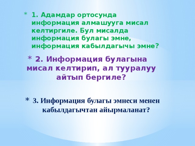 1. Адамдар ортосунда информация алмашууга мисал келтиргиле. Бул мисалда информация булагы эмне, информация кабылдагычы эмне? 2. Информация булагына мисал келтирип, ал тууралуу айтып бергиле? 3. Информация булагы эмнеси менен кабылдагычтан айырмаланат? 