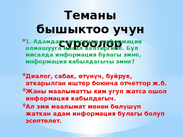 Теманы бышыктоо учун суроолор 1. Адамдар ортосунда информация алмашууга мисал келтиргиле. Бул мисалда информация булагы эмне, информация кабылдагычы эмне? Диалог, сабак, өтүнүч, буйрук, аткарылган иштер боюнча отчеттор ж.б. Жаны маалыматты ким угуп жатса ошол информация кабылдагыч. Ал эми маалымат менен бөлүшүп жаткан адам информация булагы болуп эсептелет. 