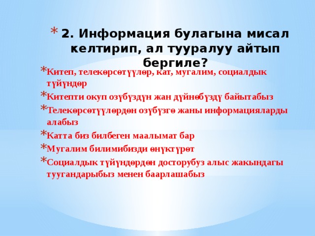 2. Информация булагына мисал келтирип, ал тууралуу айтып бергиле? Китеп, телекөрсөтүүлөр, кат, мугалим, социалдык түйүндөр Китепти окуп озүбүздүн жан дүйнөбүздү байытабыз Телекөрсөтүүлөрдөн озүбүзгө жаны информацияларды алабыз Катта биз билбеген маалымат бар Мугалим билимибизди өнүктүрөт Социалдык түйүндөрдөн досторубуз алыс жакындагы туугандарыбыз менен баарлашабыз 