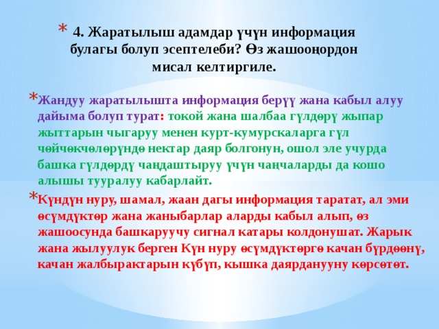4. Жаратылыш адамдар үчүн информация булагы болуп эсептелеби? Өз жашооңордон мисал келтиргиле. Жандуу жаратылышта информация берүү жана кабыл алуу дайыма болуп турат : токой жана шалбаа гүлдөрү жыпар жыттарын чыгаруу менен курт-кумурскаларга гүл чөйчөкчөлөрүндө нектар даяр болгонун, ошол эле учурда башка гүлдөрдү чаңдаштыруу үчүн чаңчаларды да кошо алышы тууралуу кабарлайт. Күндүн нуру, шамал, жаан дагы информация таратат, ал эми өсүмдүктөр жана жаныбарлар аларды кабыл алып, өз жашоосунда башкаруучу сигнал катары колдонушат. Жарык жана жылуулук берген Күн нуру өсүмдүктөргө качан бүрдөөнү, качан жалбырактарын күбүп, кышка даярданууну көрсөтөт. 