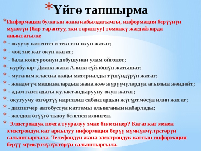 Үйгө тапшырма Информация булагын жана кабылдагычты, информация берүүнүн мүнөзүн (бир тараптуу, эки тараптуу) төмөнкү жагдайларда аныктагыла:  - окуучу китептеги текстти окуп жатат;  - чоң эне кат окуп жатат;  - бала коңгуроонун добушунан улам ойгонот; - курбулар: Диана жана Алина сүйлөшүп жатышат;  - мугалим класска жаңы материалды түшүндүрүп жатат;  - жөндөгүч машиналардын жана жөө жүрүүчүлөрдүн агымын жөндөйт;  - адам газетадагы кулактандырууну окуп жатат; - окутуучу өзгөртүү киргизип сабактардын жүгүртмөсүн илип жатат;  - диспетчер автобустун каттамы алынганын кабарлады;  - жолдон өтүүгө тыюу белгиси илинген.  Электрондук почта тууралуу эмне билесиңер? Кагаз кат менен электрондук кат аркылуу информация берүү мүмкүнчүлүктөрүн салыштыргыла. Телефондун жана электрондук каттын информация берүү мүмкүнчүлүктөрүн салыштыргыла. 