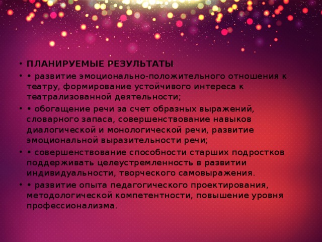 ПЛАНИРУЕМЫЕ РЕЗУЛЬТАТЫ • развитие эмоционально-положительного отношения к театру, формирование устойчивого интереса к театрализованной деятельности; • обогащение речи за счет образных выражений, словарного запаса, совершенствование навыков диалогической и монологической речи, развитие эмоциональной выразительности речи; • совершенствование способности старших подростков поддерживать целеустремленность в развитии индивидуальности, творческого самовыражения. • развитие опыта педагогического проектирования, методологической компетентности, повышение уровня профессионализма. 