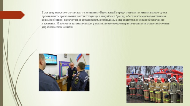 Если авария все же случилась, то комплекс «Безопасный город» позволит в минимальные сроки организовать привлечение соответствующих аварийных бригад, обеспечить межведомственное взаимодействие, просчитать и организовать необходимые мероприятия по жизнеобеспечению населения. И все это в автоматическом режиме, позволяющем практически полностью исключить управленческие ошибки. 