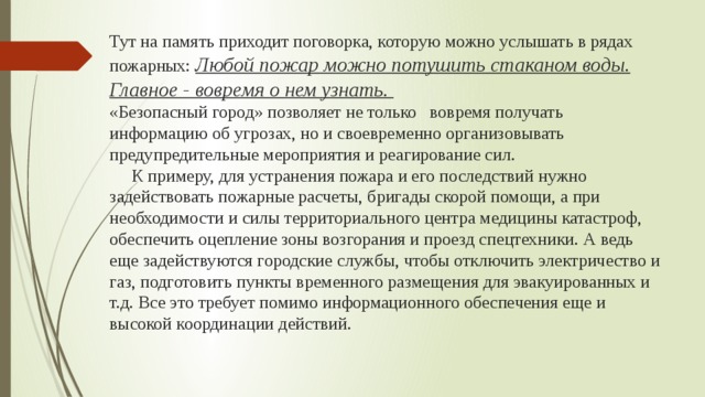 Тут на память приходит поговорка, которую можно услышать в рядах пожарных: Любой пожар можно потушить стаканом воды. Главное - вовремя о нем узнать.  «Безопасный город» позволяет не только вовремя получать информацию об угрозах, но и своевременно организовывать предупредительные мероприятия и реагирование сил.  К примеру, для устранения пожара и его последствий нужно задействовать пожарные расчеты, бригады скорой помощи, а при необходимости и силы территориального центра медицины катастроф, обеспечить оцепление зоны возгорания и проезд спецтехники. А ведь еще задействуются городские службы, чтобы отключить электричество и газ, подготовить пункты временного размещения для эвакуированных и т.д. Все это требует помимо информационного обеспечения еще и высокой координации действий.   
