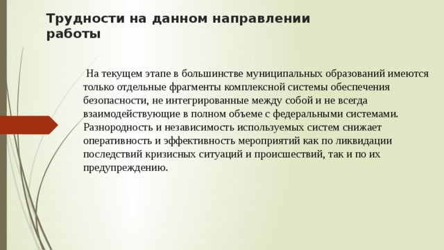 Трудности на данном направлении работы  На текущем этапе в большинстве муниципальных образований имеются только отдельные фрагменты комплексной системы обеспечения безопасности, не интегрированные между собой и не всегда взаимодействующие в полном объеме с федеральными системами. Разнородность и независимость используемых систем снижает оперативность и эффективность мероприятий как по ликвидации последствий кризисных ситуаций и происшествий, так и по их предупреждению. 