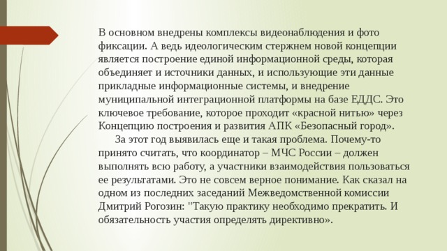 В основном внедрены комплексы видеонаблюдения и фото фиксации. А ведь идеологическим стержнем новой концепции является построение единой информационной среды, которая объединяет и источники данных, и использующие эти данные прикладные информационные системы, и внедрение муниципальной интеграционной платформы на базе ЕДДС. Это ключевое требование, которое проходит «красной нитью» через Концепцию построения и развития АПК «Безопасный город».  За этот год выявилась еще и такая проблема. Почему-то принято считать, что координатор – МЧС России – должен выполнять всю работу, а участники взаимодействия пользоваться ее результатами. Это не совсем верное понимание. Как сказал на одном из последних заседаний Межведомственной комиссии Дмитрий Рогозин: 