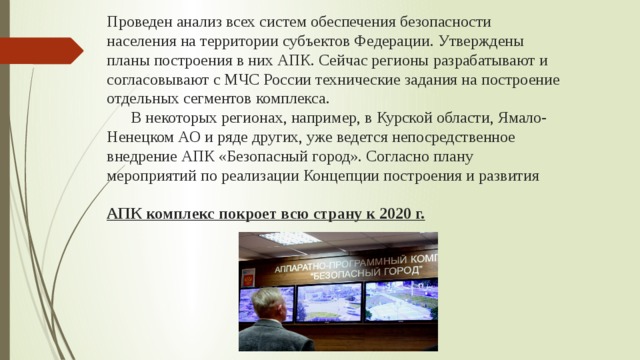 Проведен анализ всех систем обеспечения безопасности населения на территории субъектов Федерации. Утверждены планы построения в них АПК. Сейчас регионы разрабатывают и согласовывают с МЧС России технические задания на построение отдельных сегментов комплекса.  В некоторых регионах, например, в Курской области, Ямало-Ненецком АО и ряде других, уже ведется непосредственное внедрение АПК «Безопасный город». Согласно плану мероприятий по реализации Концепции построения и развития   АПК комплекс покроет всю страну к 2020 г.   