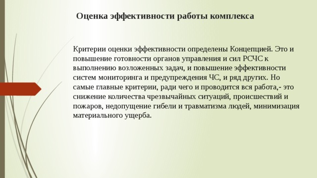 Оценка эффективности работы комплекса Критерии оценки эффективности определены Концепцией. Это и повышение готовности органов управления и сил РСЧС к выполнению возложенных задач, и повышение эффективности систем мониторинга и предупреждения ЧС, и ряд других. Но самые главные критерии, ради чего и проводится вся работа,- это снижение количества чрезвычайных ситуаций, происшествий и пожаров, недопущение гибели и травматизма людей, минимизация материального ущерба. 
