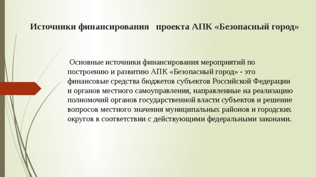 Источники финансирования проекта АПК «Безопасный город»  Основные источники финансирования мероприятий по построению и развитию АПК «Безопасный город» - это финансовые средства бюджетов субъектов Российской Федерации и органов местного самоуправления, направленные на реализацию полномочий органов государственной власти субъектов и решение вопросов местного значения муниципальных районов и городских округов в соответствии с действующими федеральными законами. 
