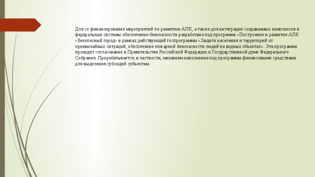 Для со финансирования мероприятий по развитию АПК, а также для интеграции создаваемых комплексов в федеральные системы обеспечения безопасности разработана под программа «Построение и развитие АПК «Безопасный город» в рамках действующей госпрограммы «Защита населения и территорий от чрезвычайных ситуаций, обеспечение пожарной безопасности людей на водных объектах». Эта программа проходит согласование в Правительстве Российской Федерации и Государственной думе Федерального Собрания. Прорабатывается, в частности, механизм наполнения под программы финансовыми средствами для выделения субсидий субъектам. 