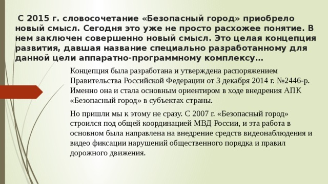  С 2015 г. словосочетание «Безопасный город» приобрело новый смысл. Сегодня это уже не просто расхожее понятие. В нем заключен совершенно новый смысл. Это целая концепция развития, давшая название специально разработанному для данной цели аппаратно-программному комплексу… Концепция была разработана и утверждена распоряжением Правительства Российской Федерации от 3 декабря 2014 г. №2446-р. Именно она и стала основным ориентиром в ходе внедрения АПК «Безопасный город» в субъектах страны. Но пришли мы к этому не сразу. С 2007 г. «Безопасный город» строился под общей координацией МВД России, и эта работа в основном была направлена на внедрение средств видеонаблюдения и видео фиксации нарушений общественного порядка и правил дорожного движения. 