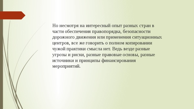  Но несмотря на интересный опыт разных стран в части обеспечения правопорядка, безопасности дорожного движения или применения ситуационных центров, все же говорить о полном копировании чужой практики смысла нет. Ведь везде разные угрозы и риски, разные правовые основы, разные источники и принципы финансирования мероприятий. 