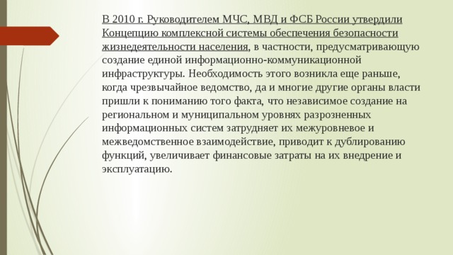 В 2010 г. Руководителем МЧС, МВД и ФСБ России утвердили Концепцию комплексной системы обеспечения безопасности жизнедеятельности населения , в частности, предусматривающую создание единой информационно-коммуникационной инфраструктуры. Необходимость этого возникла еще раньше, когда чрезвычайное ведомство, да и многие другие органы власти пришли к пониманию того факта, что независимое создание на региональном и муниципальном уровнях разрозненных информационных систем затрудняет их межуровневое и межведомственное взаимодействие, приводит к дублированию функций, увеличивает финансовые затраты на их внедрение и эксплуатацию. 
