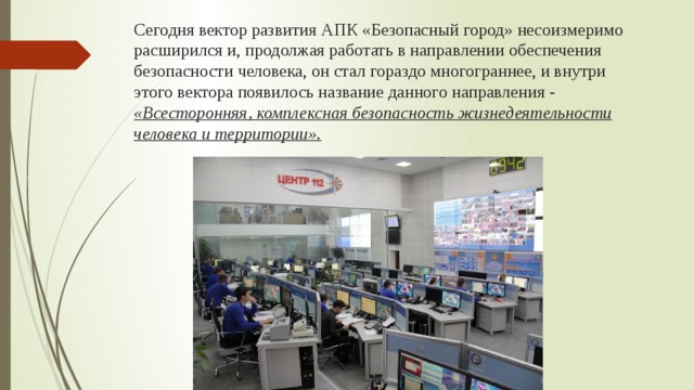 Сегодня вектор развития АПК «Безопасный город» несоизмеримо расширился и, продолжая работать в направлении обеспечения безопасности человека, он стал гораздо многограннее, и внутри этого вектора появилось название данного направления - «Всесторонняя, комплексная безопасность жизнедеятельности человека и территории». 